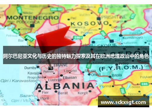 阿尔巴尼亚文化与历史的独特魅力探索及其在欧洲地理政治中的角色