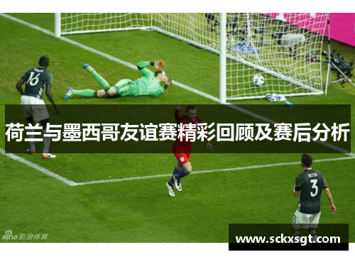 荷兰与墨西哥友谊赛精彩回顾及赛后分析